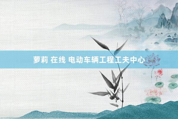 萝莉 在线 电动车辆工程工夫中心