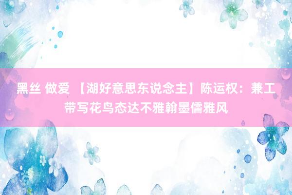 黑丝 做爱 【湖好意思东说念主】陈运权：兼工带写花鸟态达不雅翰墨儒雅风