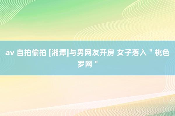 av 自拍偷拍 [湘潭]与男网友开房 女子落入＂桃色罗网＂