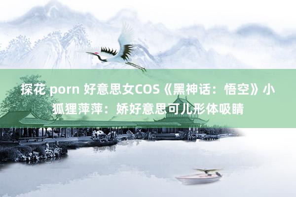 探花 porn 好意思女COS《黑神话：悟空》小狐狸萍萍：娇好意思可儿形体吸睛