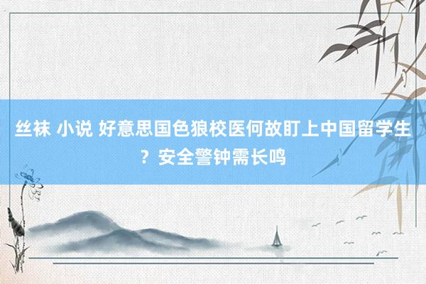 丝袜 小说 好意思国色狼校医何故盯上中国留学生？安全警钟需长鸣