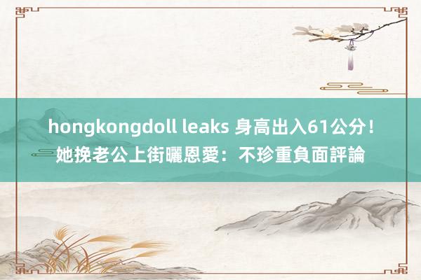hongkongdoll leaks 身高出入61公分！　她挽老公上街曬恩愛：不珍重負面評論