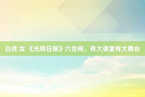 白虎 女 《光明日报》六合间，有大课堂有大舞台