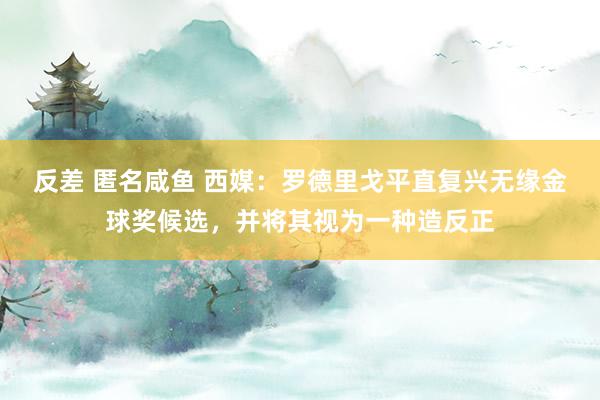反差 匿名咸鱼 西媒：罗德里戈平直复兴无缘金球奖候选，并将其视为一种造反正