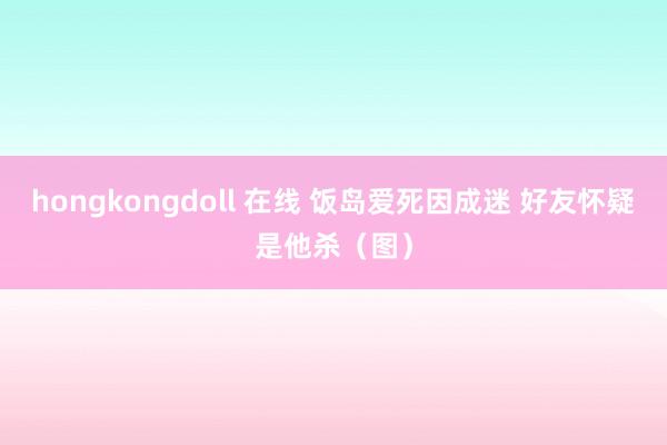 hongkongdoll 在线 饭岛爱死因成迷 好友怀疑是他杀（图）