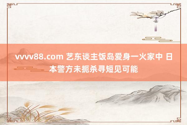 vvvv88.com 艺东谈主饭岛爱身一火家中 日本警方未扼杀寻短见可能