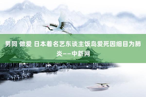 男同 做爱 日本着名艺东谈主饭岛爱死因细目为肺炎——中新网