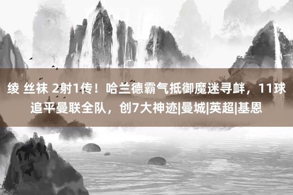 绫 丝袜 2射1传！哈兰德霸气抵御魔迷寻衅，11球追平曼联全队，创7大神迹|曼城|英超|基恩