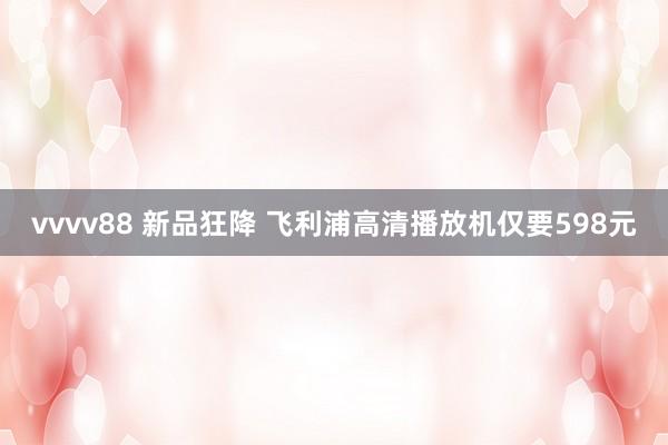 vvvv88 新品狂降 飞利浦高清播放机仅要598元