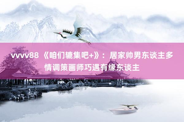 vvvv88 《咱们辘集吧+》：居家帅男东谈主多情调策画师巧遇有缘东谈主