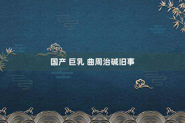国产 巨乳 曲周治碱旧事