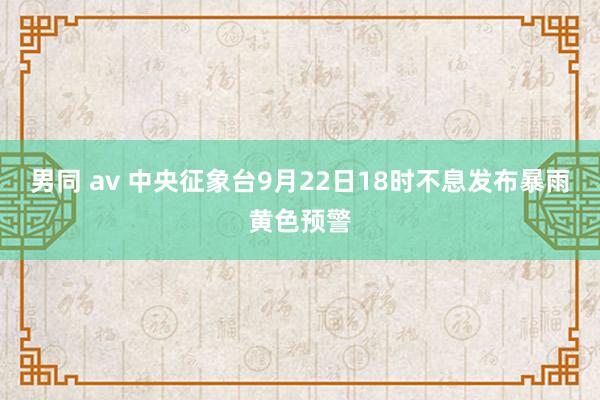 男同 av 中央征象台9月22日18时不息发布暴雨黄色预警