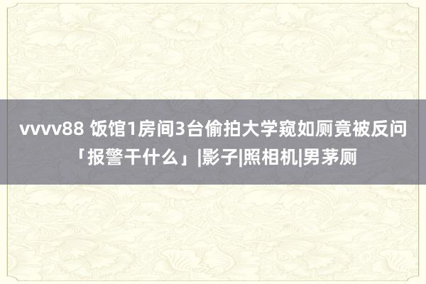 vvvv88 饭馆1房间3台偷拍大学窥如厕竟被反问「报警干什么」|影子|照相机|男茅厕