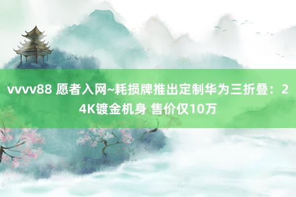 vvvv88 愿者入网~耗损牌推出定制华为三折叠：24K镀金机身 售价仅10万