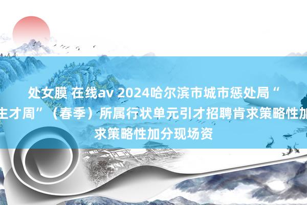 处女膜 在线av 2024哈尔滨市城市惩处局“丁香东谈主才周”（春季）所属行状单元引才招聘肯求策略性加分现场资