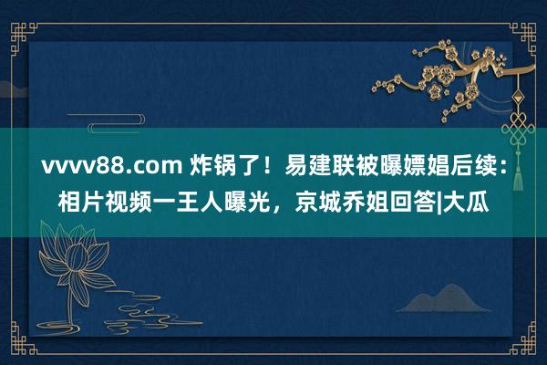 vvvv88.com 炸锅了！易建联被曝嫖娼后续：相片视频一王人曝光，京城乔姐回答|大瓜