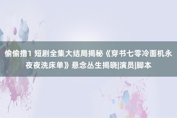 偷偷撸1 短剧全集大结局揭秘《穿书七零冷面机永夜夜洗床单》悬念丛生揭晓|演员|脚本
