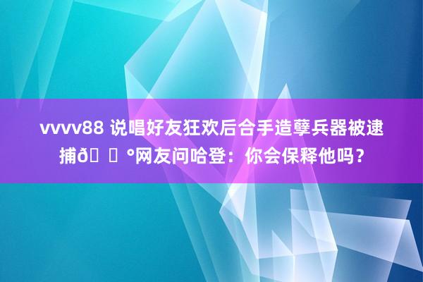 vvvv88 说唱好友狂欢后合手造孽兵器被逮捕😰网友问哈登：你会保释他吗？