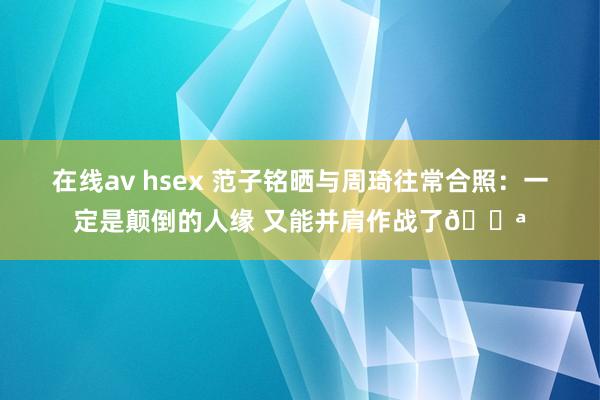 在线av hsex 范子铭晒与周琦往常合照：一定是颠倒的人缘 又能并肩作战了💪