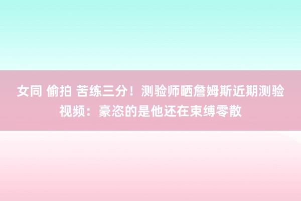 女同 偷拍 苦练三分！测验师晒詹姆斯近期测验视频：豪恣的是他还在束缚零散