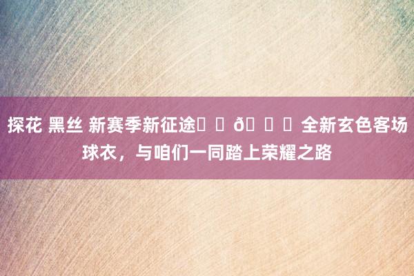 探花 黑丝 新赛季新征途❤️💙全新玄色客场球衣，与咱们一同踏上荣耀之路