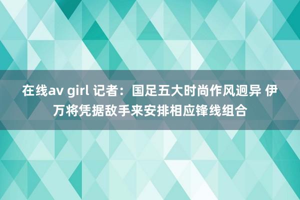 在线av girl 记者：国足五大时尚作风迥异 伊万将凭据敌手来安排相应锋线组合