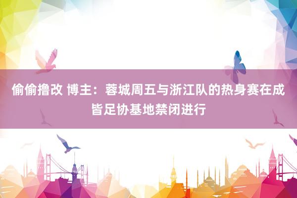 偷偷撸改 博主：蓉城周五与浙江队的热身赛在成皆足协基地禁闭进行