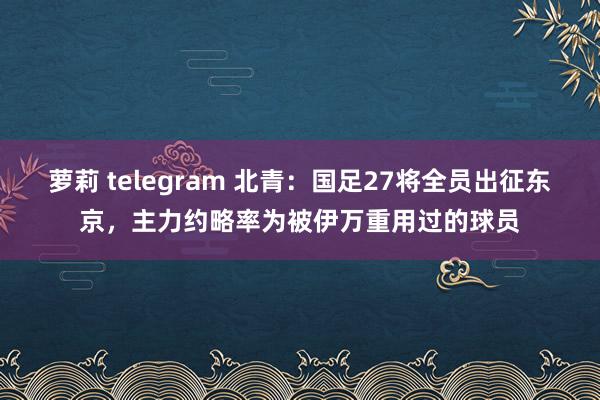 萝莉 telegram 北青：国足27将全员出征东京，主力约略率为被伊万重用过的球员