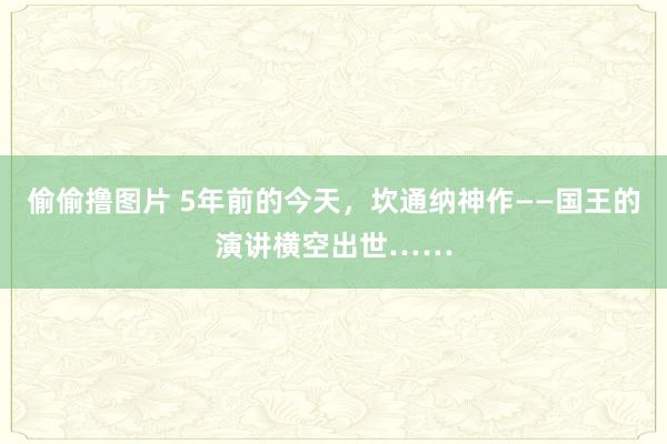 偷偷撸图片 5年前的今天，坎通纳神作——国王的演讲横空出世……