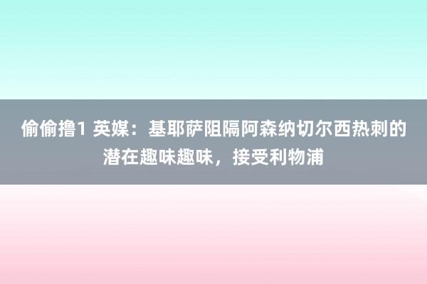 偷偷撸1 英媒：基耶萨阻隔阿森纳切尔西热刺的潜在趣味趣味，接受利物浦