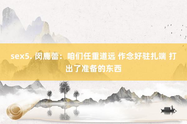 sex5. 闵鹿蕾：咱们任重道远 作念好驻扎端 打出了准备的东西