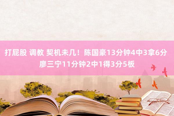 打屁股 调教 契机未几！陈国豪13分钟4中3拿6分 廖三宁11分钟2中1得3分5板