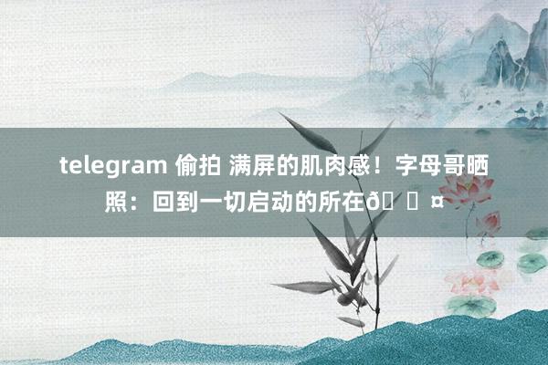 telegram 偷拍 满屏的肌肉感！字母哥晒照：回到一切启动的所在🖤