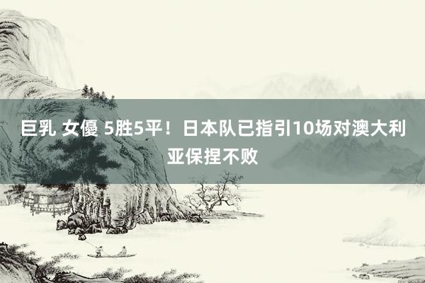 巨乳 女優 5胜5平！日本队已指引10场对澳大利亚保捏不败