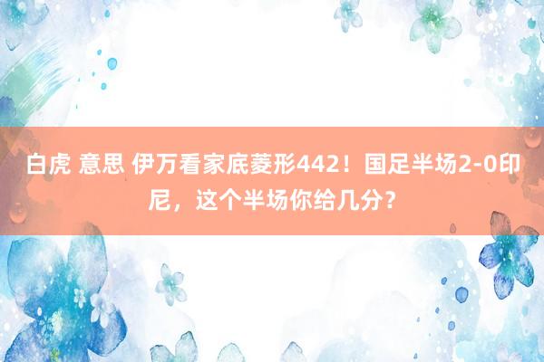 白虎 意思 伊万看家底菱形442！国足半场2-0印尼，这个半场你给几分？