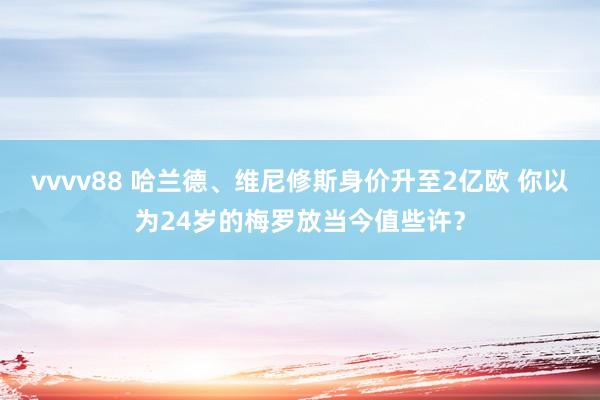 vvvv88 哈兰德、维尼修斯身价升至2亿欧 你以为24岁的梅罗放当今值些许？