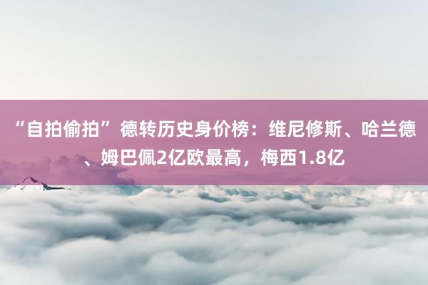 “自拍偷拍” 德转历史身价榜：维尼修斯、哈兰德、姆巴佩2亿欧最高，梅西1.8亿