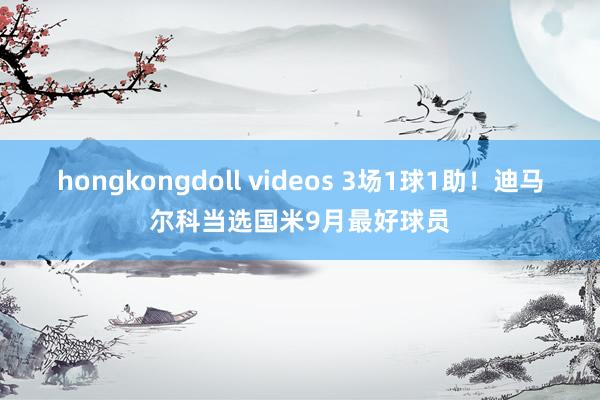 hongkongdoll videos 3场1球1助！迪马尔科当选国米9月最好球员