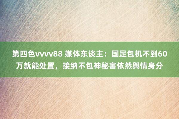 第四色vvvv88 媒体东谈主：国足包机不到60万就能处置，接纳不包神秘害依然舆情身分