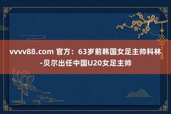 vvvv88.com 官方：63岁前韩国女足主帅科林-贝尔出任中国U20女足主帅