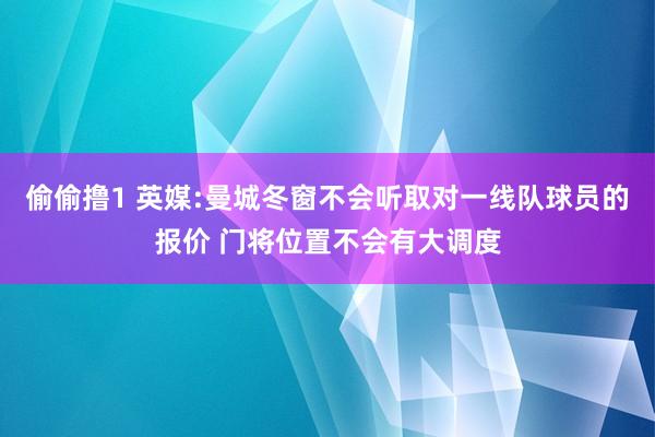 偷偷撸1 英媒:曼城冬窗不会听取对一线队球员的报价 门将位置不会有大调度