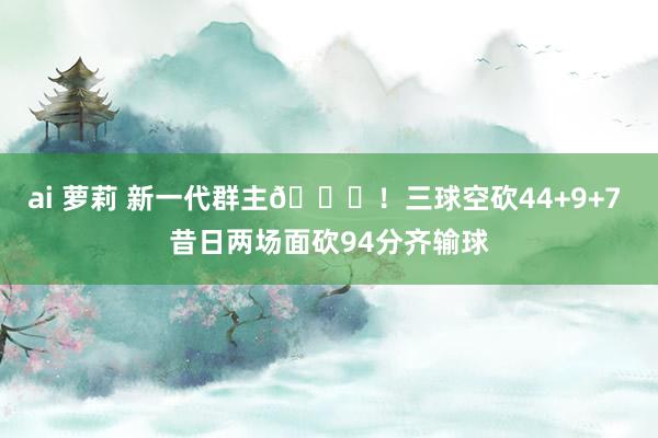 ai 萝莉 新一代群主🐝！三球空砍44+9+7 昔日两场面砍94分齐输球