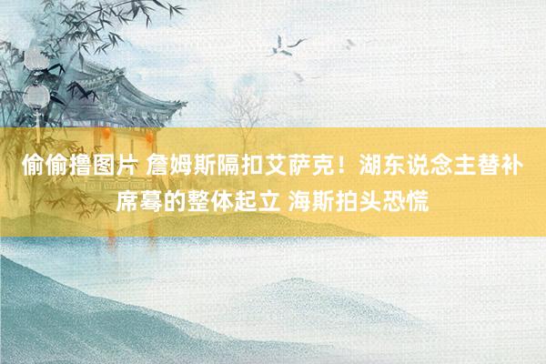 偷偷撸图片 詹姆斯隔扣艾萨克！湖东说念主替补席蓦的整体起立 海斯拍头恐慌