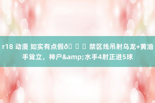 r18 动漫 如实有点假😂禁区线吊射乌龙+黄油手耸立，神户&水手4射正进5球