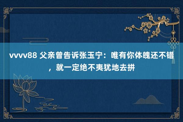 vvvv88 父亲曾告诉张玉宁：唯有你体魄还不错，就一定绝不夷犹地去拼