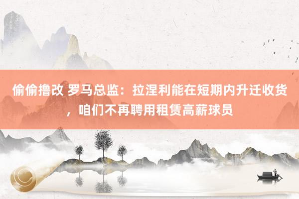 偷偷撸改 罗马总监：拉涅利能在短期内升迁收货，咱们不再聘用租赁高薪球员