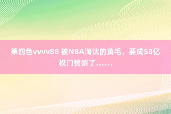 第四色vvvv88 被NBA淘汰的黄毛，要成58亿权门赘婿了……
