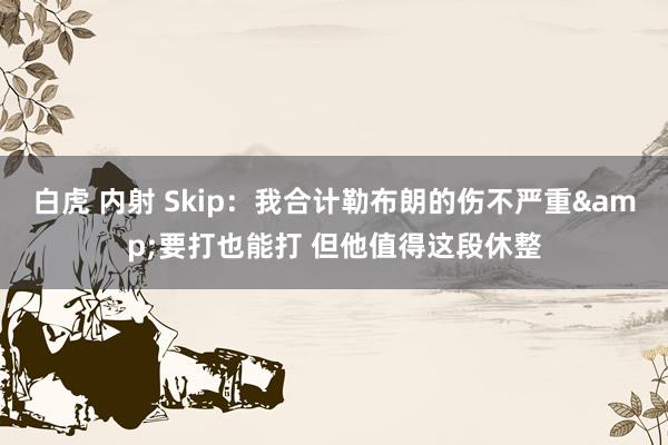 白虎 内射 Skip：我合计勒布朗的伤不严重&要打也能打 但他值得这段休整