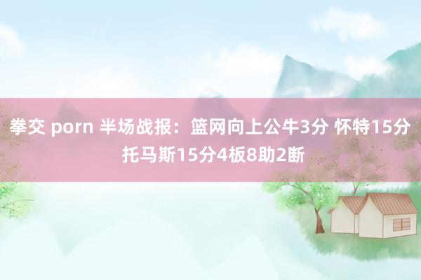 拳交 porn 半场战报：篮网向上公牛3分 怀特15分 托马斯15分4板8助2断