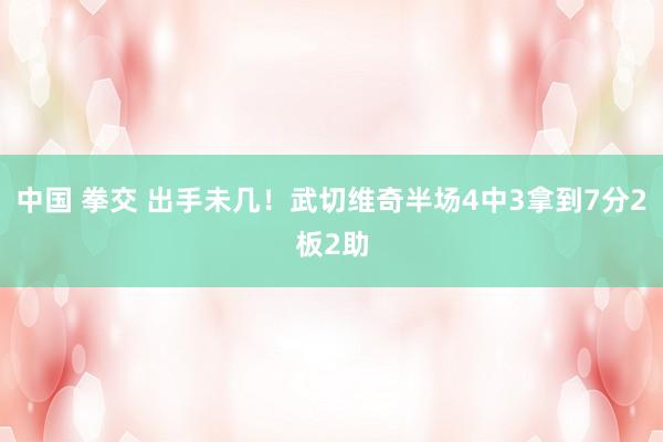 中国 拳交 出手未几！武切维奇半场4中3拿到7分2板2助